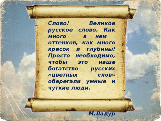 Слово! Великое русское слово. Как много в нем оттенков, как много красок и глубины! Просто необходимо, чтобы это наше богатство русских «цветных слов» оберегали умные и чуткие люди.    М.Ладур 