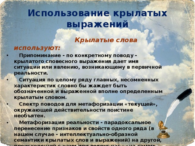 Использование крылатых выражений  Крылатые слова используют:  Припоминание - по конкретному поводу - крылатого словесного выражения дает имя ситуации или явлению, возникающему в первичной реальности.  Ситуация по целому ряду главных, несомненных характеристик словно бы жаждет быть обозначенной и выраженной вполне определенным крылатым словом.  Спектр поводов для метафоризации «текущей», окружающей действительности поистине необъятен.  Метафоризация реальности - парадоксальное перенесение признаков и свойств одного ряда (в нашем случае - интеллектуально-образной семантики крылатых слов и выражений) на другой, происходящий с нами или вокруг нас - «на самом деле». 