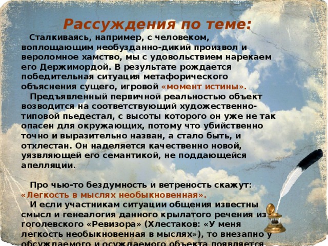  Рассуждения по теме:  Сталкиваясь, например, с человеком, воплощающим необузданно-дикий произвол и вероломное хамство, мы с удовольствием нарекаем его Держимордой. В результате рождается победительная ситуация метафорического объяснения сущего, игровой «момент истины».  Предъявленный первичной реальностью объект возводится на соответствующий художественно-типовой пьедестал, с высоты которого он уже не так опасен для окружающих, потому что убийственно точно и выразительно назван, а стало быть, и отхлестан. Он наделяется качественно новой, уязвляющей его семантикой, не поддающейся апелляции.   Про чью-то бездумность и ветреность скажут: «Легкость в мыслях необыкновенная».  И если участникам ситуации общения известны смысл и генеалогия данного крылатого речения из гоголевского «Ревизора» (Хлестаков: «У меня легкость необыкновенная в мыслях»), то внезапно у обсуждаемого и осуждаемого объекта появляется новая качественная определенность, комически высветленная и как бы все и враз объясняющая. 