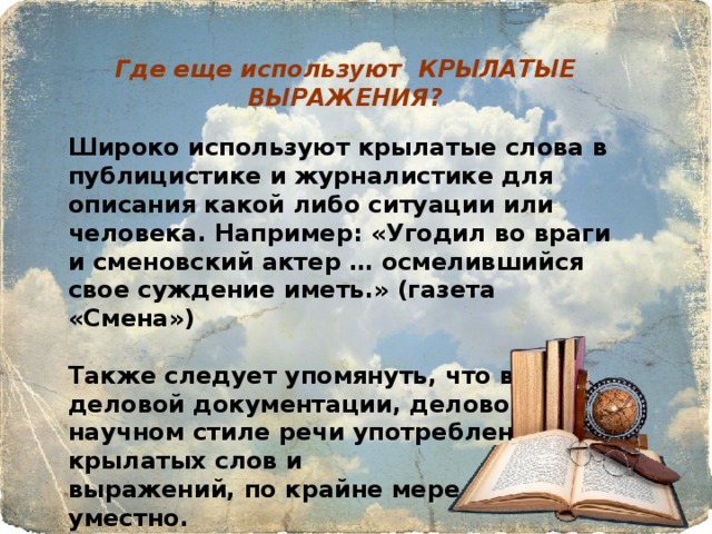 Где еще используют КРЫЛАТЫЕ ВЫРАЖЕНИЯ? Широко используют крылатые слова в публицистике и журналистике для описания какой либо ситуации или человека. Например: «Угодил во враги и сменовский актер … осмелившийся свое суждение иметь.» (газета «Смена»)  Также следует упомянуть, что в деловой документации, деловом и научном стиле речи употребление крылатых слов и выражений, по крайне мере, не уместно. 