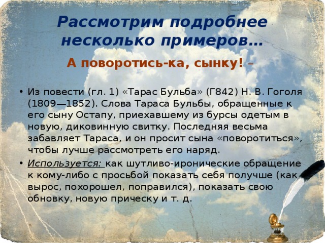 Рассмотрим подробнее несколько примеров… А поворотись-ка, сынку! – Из повести (гл. 1) «Тарас Бульба» (Г842) Н. В. Гоголя (1809—1852). Слова Тараса Бульбы, обращенные к его сыну Остапу, приехавшему из бурсы одетым в новую, диковинную свитку. Последняя весьма забавляет Тараса, и он просит сына «поворотиться», чтобы лучше рассмотреть его наряд. Используется: как шутливо-иронические обращение к кому-либо с просьбой показать себя получше (как вырос, похорошел, поправился), показать свою обновку, новую прическу и т. д. 