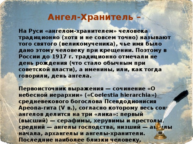 Ангел-Хранитель – На Руси «ангелом-хранителем» человека традиционно (хотя и не совсем точно) называют того святого (великомученика), чье имя было дано этому человеку при крещении. Поэтому в России до 1917 г. традиционно отмечали не день рождения (что стало обычным при советской власти), а именины, или, как тогда говорили, день ангела.  Первоисточник выражения — сочинение «О небесной иерархии» («Coelestia hierarchia») средневекового богослова Псевдодионисия Ареопа-гита (V в.), согласно которому весь сонм ангелов делится на три «лика»: первый (высший) — серафимы, херувимы и престолы, средний — ангелы господства, низший — ангелы начала, архангелы и ангелы-хранители. Последние наиболее близки человеку, принимают участие в его делах, опекают, оберегают и пр. Иносказательно: о человеке, который опекает кого-либо, оберегает от несчастий и ошибок, «ведет по жизни» и т.д.  