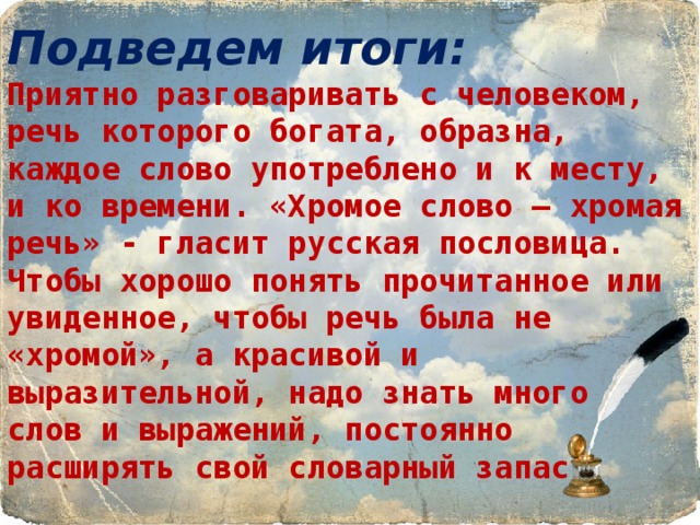 Подведем итоги:  Приятно разговаривать с человеком, речь которого богата, образна, каждое слово употреблено и к месту, и ко времени. «Хромое слово – хромая речь» - гласит русская пословица. Чтобы хорошо понять прочитанное или увиденное, чтобы речь была не «хромой», а красивой и выразительной, надо знать много  слов и выражений, постоянно  расширять свой словарный запас. 