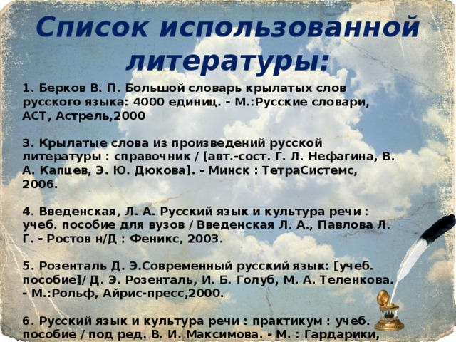 Список использованной литературы: 1. Берков В. П. Большой словарь крылатых слов русского языка: 4000 единиц. - М.:Русские словари, АСТ, Астрель,2000  3. Крылатые слова из произведений русской литературы : справочник / [авт.-сост. Г. Л. Нефагина, В. А. Капцев, Э. Ю. Дюкова]. - Минск : ТетраСистемс, 2006.  4. Введенская, Л. А. Русский язык и культура речи : учеб. пособие для вузов / Введенская Л. А., Павлова Л. Г. - Ростов н/Д : Феникс, 2003.  5. Розенталь Д. Э.Современный русский язык: [учеб. пособие]/ Д. Э. Розенталь, И. Б. Голуб, М. А. Теленкова. - М.:Рольф, Айрис-пресс,2000.  6. Русский язык и культура речи : практикум : учеб. пособие / под ред. В. И. Максимова. - М. : Гардарики, 2001.  7. Лексические трудности русского языка: Около 13 000 слов: cловарь-справочник. - 2-е изд., стер. - М.:Русский язык,1999. 