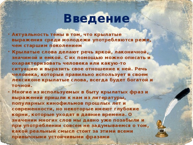 Введение Актуальность темы в том, что крылатые выражения среди молодежи употребляются реже, чем старшим поколением Крылатые слова делают речь яркой, лаконичной, значимой и емкой. С их помощью можно описать и охарактеризовать человека или какую-то ситуацию и выразить свое отношение к ней. Речь человека, который правильно использует в своем лексиконе крылатые слова, всегда будет богатой и точной. Многие из используемых в быту крылатых фраз и выражений пришли к нам из литературы, популярных кинофильмов прошлых лет и современности, но некоторые имеют глубокие корни, которые уходят в давние времена. О значении многих слов мы давно уже позабыли и при употреблении совсем не задумываемся о том, какой реальный смысл стоит за этими всеми привычными устойчивыми фразами  