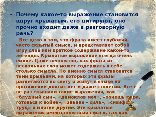 Почему какое-то выражение становится вдруг крылатым, его цитируют, оно прочно входит даже в разговорную речь?  Все дело в том, что фраза имеет глубокий, часто скрытый смысл, и представляет собой игру слов или краткое содержание какой-то легенды. Крылатые выражение всегда очень емкие. Даже непонятно, как фраза из нескольких слов может содержать в себе столько смысла. Но именно смысл становится теми крыльями, на которых эти фразы разлетаются по свету и живут в языке на протяжении долгих лет и даже столетий. Все мы не раз слышали такие выражения, как «блудный сын», «дамоклов меч», «хочешь мира, готовься к войне», «знание – сила», «сизифов труд» и многие другие. Эти крылатые выражения имеют понятный смысл, так как употребляются часто, но есть и многие другие, услышав которые можно прийти в замешательство,  столкнуться с непониманием. 