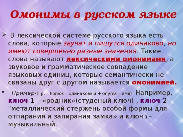  Омонимы в русском языке  В лексической системе русского языка есть слова, которые звучат и пишутся одинаково , но имеют совершенно разные значения . Такие слова называют лексическими омонимами , а звуковое и грамматическое совпадение языковых единиц, которые семантически не связаны друг с другом называется омонимией.  Пример - (Гр. – homos – одинаковый + onyma – имя) . Например, ключ 1 – «родник»(студеный ключ) , ключ 2 – 