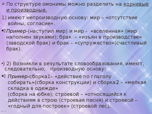 По структуре омонимы можно разделить на корневые и производные. имеют непроизводную основу: мир – «отсутствие войны, согласие». Пример -(наступил мир) и мир - «вселенная» (мир наполнен звуками); брак – «изъян в производстве» (заводской брак) и брак – «супружество»(счастливый брак).  2) Возникли в результате словообразования, имеют, следовательно, производную основу: Пример - сборка1– «действие по глаголу собирать»(сборка конструкции) и сборка 2 – «мелкая складка в одежде»  (сборка на юбке); строевой – «относящийся к действиям в строю (строевая песня) и строевой – «годный для построек» (строевой лес). 7 