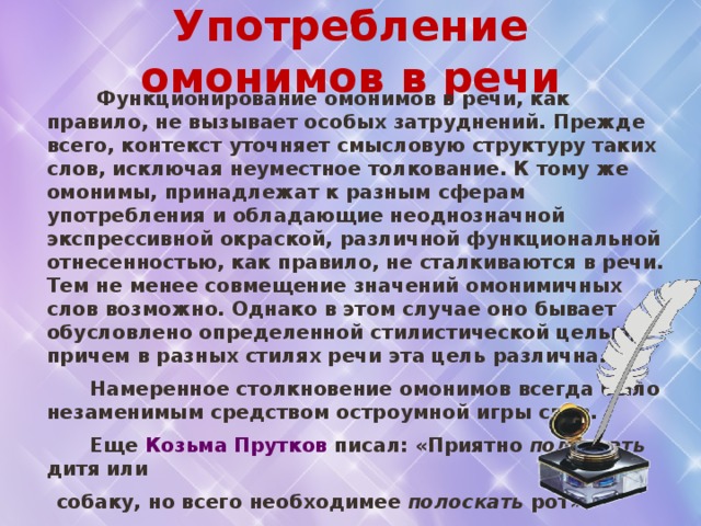 Употребление омонимов в речи  Функционирование омонимов в речи, как правило, не вызывает особых затруднений. Прежде всего, контекст уточняет смысловую структуру таких слов, исключая неуместное толкование. К тому же омонимы, принадлежат к разным сферам употребления и обладающие неоднозначной экспрессивной окраской, различной функциональной отнесенностью, как правило, не сталкиваются в речи. Тем не менее совмещение значений омонимичных слов возможно. Однако в этом случае оно бывает обусловлено определенной стилистической целью, причем в разных стилях речи эта цель различна.  Намеренное столкновение омонимов всегда было незаменимым средством остроумной игры слов.  Еще Козьма Прутков писал: «Приятно поласкать дитя или  собаку, но всего необходимее полоскать рот».   Подобные же омофоны обыгрываются в народных шутках:  «Я в лес , и он влез , я за  вяз , а он завяз » .  В. Даль 