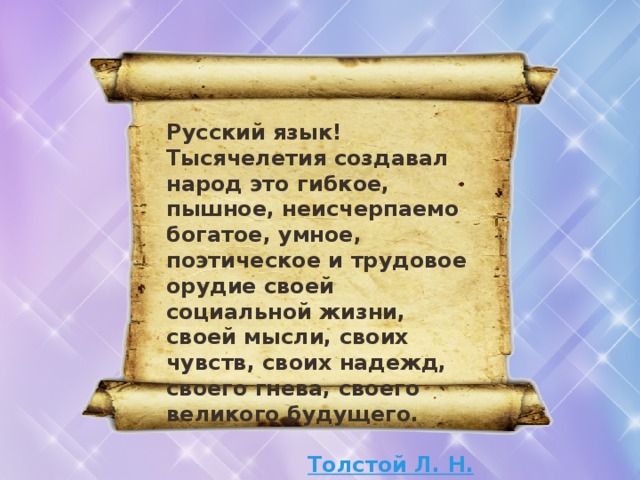 Русский язык! Тысячелетия создавал народ это гибкое, пышное, неисчерпаемо богатое, умное, поэтическое и трудовое орудие своей социальной жизни, своей мысли, своих чувств, своих надежд, своего гнева, своего великого будущего.  Толстой Л. Н. 