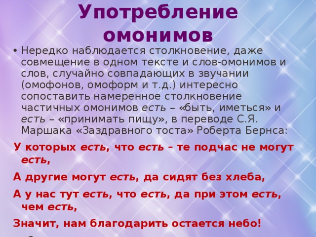 Употребление омонимов Нередко наблюдается столкновение, даже совмещение в одном тексте и слов-омонимов и слов, случайно совпадающих в звучании (омофонов, омоформ и т.д.) интересно сопоставить намеренное столкновение частичных омонимов есть – «быть, иметься» и есть – «принимать пищу», в переводе С.Я. Маршака «Заздравного тоста» Роберта Бернса: У которых есть , что есть – те подчас не могут есть , А другие могут есть , да сидят без хлеба, А у нас тут есть , что есть , да при этом есть , чем есть , Значит, нам благодарить остается небо!  Совмещает созвучные слова, писатель, поэт, публицист как бы сближает и те предметы, понятия, которые ими обозначены. Такой прием является средством актуализации , он выполняет задачу сообщения дополнительной художественной информации. 