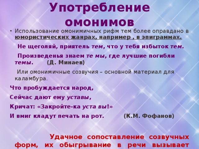 Употребление омонимов Использование омонимичных рифм тем более оправдано в юмористических жанрах, например , в эпиграммах.  Не щеголяй, приятель тем , что у тебя избыток тем .  Произведенья знаем те мы , где лучшие погибли темы . (Д. Минаев)  Или омонимичные созвучия – основной материал для каламбура. Что пробуждается народ, Сейчас дают ему уставы , Кричат: «Закройте-ка уста вы !» И вмиг кладут печать на рот. (К.М. Фофанов)  Удачное сопоставление созвучных форм, их обыгрывание в речи вызывает живой интерес. 