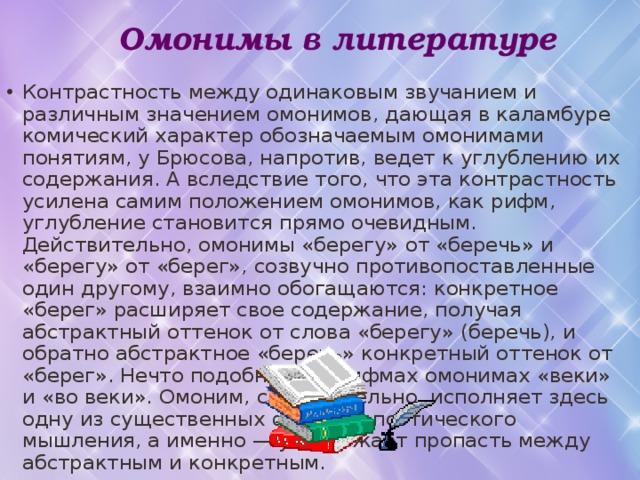  Омонимы в литературе Контрастность между одинаковым звучанием и различным значением омонимов, дающая в каламбуре комический характер обозначаемым омонимами понятиям, у Брюсова, напротив, ведет к углублению их содержания. А вследствие того, что эта контрастность усилена самим положением омонимов, как рифм, углубление становится прямо очевидным. Действительно, омонимы «берегу» от «беречь» и «берегу» от «берег», созвучно противопоставленные один другому, взаимно обогащаются: конкретное «берег» расширяет свое содержание, получая абстрактный оттенок от слова «берегу» (беречь), и обратно абстрактное «беречь» конкретный оттенок от «берег». Нечто подобное и в рифмах омонимах «веки» и «во веки». Омоним, следовательно, исполняет здесь одну из существенных функций поэтического мышления, а именно — уничтожает пропасть между абстрактным и конкретным. 