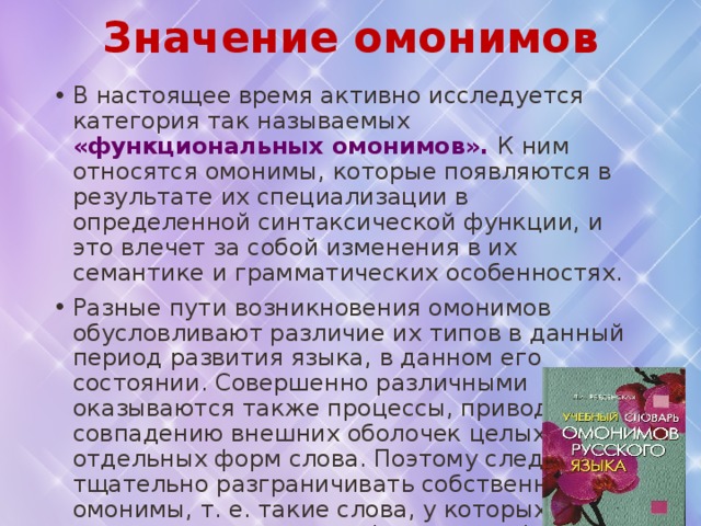 Значение омонимов В настоящее время активно исследуется категория так называемых «функциональных омонимов». К ним относятся омонимы, которые появляются в результате их специализации в определенной синтаксической функции, и это влечет за собой изменения в их семантике и грамматических особенностях. Разные пути возникновения омонимов обусловливают различие их типов в данный период развития языка, в данном его состоянии. Совершенно различными оказываются также процессы, приводящие к совпадению внешних оболочек целых слов и отдельных форм слова. Поэтому следует тщательно разграничивать собственно омонимы, т. е. такие слова, у которых совпадает вся система форм, и омоформы, возникающие при совпадении звукового состава  отдельных форм слов. 