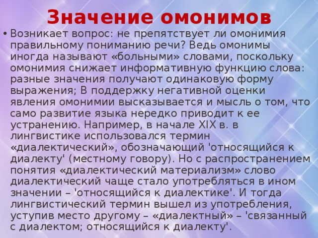   Возникает вопрос: не препятствует ли омонимия правильному пониманию речи? Ведь омонимы иногда называют «больными» словами, поскольку омонимия снижает информативную функцию слова: разные значения получают одинаковую форму выражения; В поддержку негативной оценки явления омонимии высказывается и мысль о том, что само развитие языка нередко приводит к ее устранению. Например, в начале XIX в. в лингвистике использовался термин «диалектический», обозначающий 'относящийся к диалекту' (местному говору). Но с распространением понятия «диалектический материализм» слово диалектический чаще стало употребляться в ином значении – 'относящийся к диалектике'. И тогда лингвистический термин вышел из употребления, уступив место другому – «диалектный» – 'связанный с диалектом; относящийся к диалекту'. Значение омонимов 