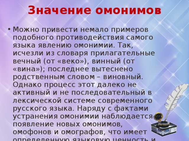 Значение омонимов Можно привести немало примеров подобного противодействия самого языка явлению омонимии. Так, исчезли из словаря прилагательные вечный (от «веко»), винный (от «вина»); последнее вытеснено родственным словом – виновный. Однако процесс этот далеко не активный и не последовательный в лексической системе современного русского языка. Наряду с фактами устранения омонимии наблюдается появление новых омонимов, омофонов и омографов, что имеет определенную языковую ценность и не может поэтому рассматриваться как явление отрицательное, которому язык сам «чинит препятствия». 