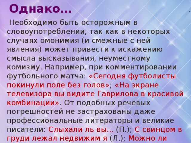  Однако…  Необходимо быть осторожным в словоупотреблении, так как в некоторых случаях омонимия (и смежные с ней явления) может привести к искажению смысла высказывания, неуместному комизму. Например, при комментировании футбольного матча: «Сегодня футболисты покинули поле без голов» ; «На экране телевизора вы видите Гаврилова в красивой комбинации» . От подобных речевых погрешностей не застрахованы даже профессиональные литераторы и великие писатели: Слыхали ль вы... (П.); С свинцом в груди лежал недвижим я (Л.); Можно ли быть равнодушным ко злу (совр. перевод с казахского).  Причиной каламбуров чаще всего бывает омофония. 17 о 