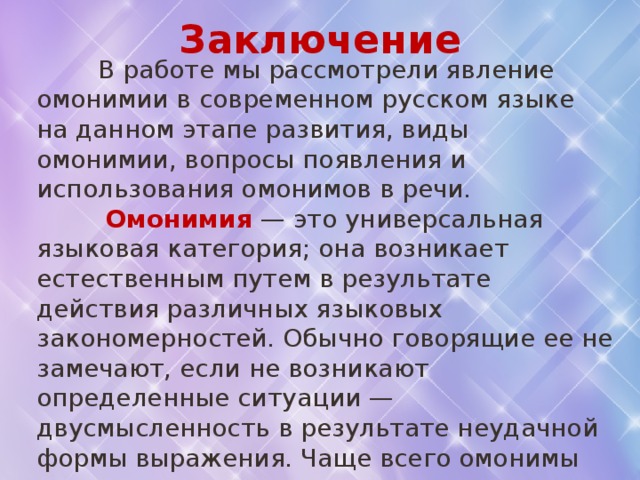 Заключение  В работе мы рассмотрели явление омонимии в современном русском языке на данном этапе развития, виды омонимии, вопросы появления и использования омонимов в речи.  Омонимия — это универсальная языковая категория; она возникает естественным путем в результате действия различных языковых закономерностей. Обычно говорящие ее не замечают, если не возникают определенные ситуации — двусмысленность в результате неудачной формы выражения. Чаще всего омонимы появляются в результате процессов словообразования и семантического распада многозначности. Также омонимия может возникнуть в результате звуковых изменений. Возможно появление омонимов в результате иноязычного заимствования. 