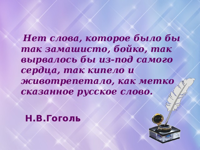  Нет слова, которое было бы так замашисто, бойко, так вырвалось бы из-под самого сердца, так кипело и животрепетало, как метко сказанное русское слово.   Н.В.Гоголь 