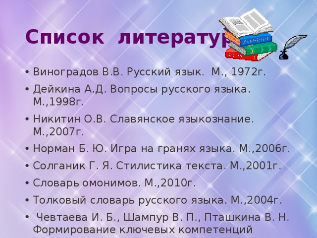 Список литературы Виноградов В.В. Русский язык. М., 1972г. Дейкина А.Д. Вопросы русского языка. М.,1998г. Никитин О.В. Славянское языкознание. М.,2007г. Норман Б. Ю. Игра на гранях языка. М.,2006г. Солганик Г. Я. Стилистика текста. М.,2001г. Словарь омонимов. М.,2010г. Толковый словарь русского языка. М.,2004г.  Чевтаева И. Б., Шампур В. П., Пташкина В. Н. Формирование ключевых компетенций школьников. Волгоград, 2009г. Шмелев Д.Н. Современный русский язык 