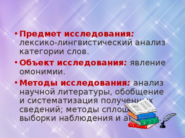 Предмет исследования :  лексико-лингвистический анализ категории слов. Объект исследования :  явление омонимии. Методы исследования :  анализ научной литературы, обобщение и систематизация полученных сведений; методы сплошной выборки наблюдения и анализа. 