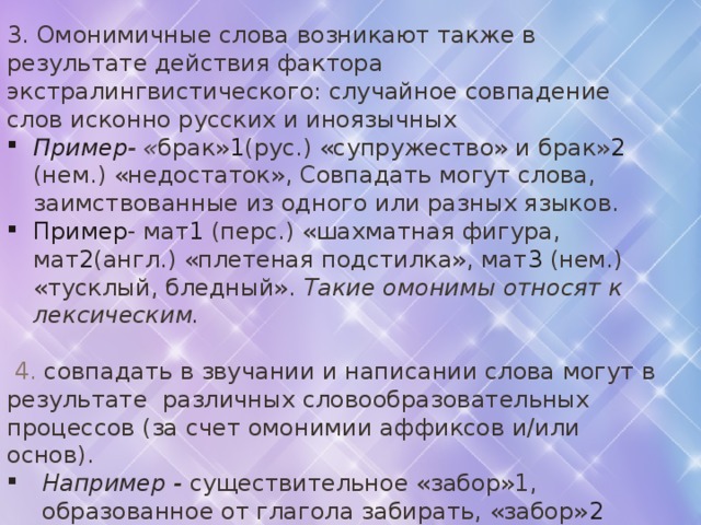 3. Омонимичные слова возникают также в результате действия фактора экстралингвистического: случайное совпадение слов исконно русских и иноязычных Пример - « брак» 1 (рус.) «супружество» и брак » 2 (нем.) «недостаток», Совпадать могут слова, заимствованные из одного или разных языков. Пример - мат 1 (перс.) «шахматная фигура, мат 2 (англ.) «плетеная подстилка», мат 3 (нем.) «тусклый, бледный». Такие омонимы относят к лексическим.   4. совпадать в звучании и написании слова могут в результате различных словообразовательных процессов (за счет омонимии аффиксов и/или основ). Например - существительное «забор»1, образованное от глагола забирать, «забор» 2 «ограда. Такие омонимы называются словообразовательными. В современном русском языке зафиксировано значительное количество слов-омонимов, причем с развитием языка их становится все больше.   