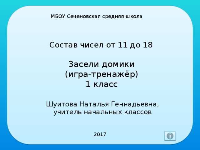 МБОУ Сеченовская средняя школа Состав чисел от 11 до 18 Засели домики  (игра-тренажёр)  1 класс Шуитова Наталья Геннадьевна, учитель начальных классов 2017 