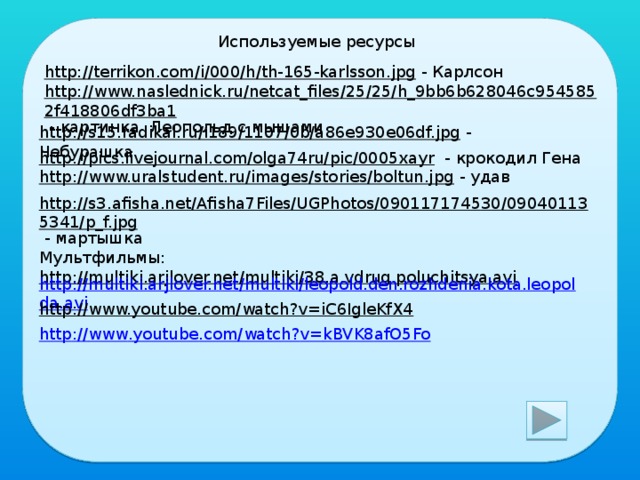 Используемые ресурсы http://terrikon.com/i/000/h/th-165-karlsson.jpg  - Карлсон http://www.naslednick.ru/netcat_files/25/25/h_9bb6b628046c9545852f418806df3ba1  - картинка Леопольд с мышами http://s15.radikal.ru/i189/1107/0b/a86e930e06df.jpg  - Чебурашка http://pics.livejournal.com/olga74ru/pic/0005xayr  - крокодил Гена http://www.uralstudent.ru/images/stories/boltun.jpg  - удав http://s3.afisha.net/Afisha7Files/UGPhotos/090117174530/090401135341/p_f.jpg  - мартышка Мультфильмы: http://multiki.arjlover.net/multiki/38.a.vdrug.poluchitsya.avi  http://multiki.arjlover.net/multiki/leopold.den.rozhdenia.kota.leopolda.avi http://www.youtube.com/watch?v=iC6IgleKfX4  http :// www . youtube . com / watch ? v = kBVK 8 afO 5 Fo 