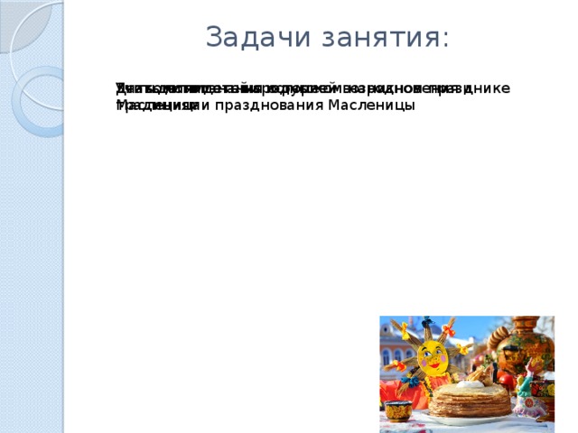 Задачи занятия:   Дать детям знания о русском народном празднике Масленица Знакомить детей с историей возникновения и традициями празднования Масленицы Учить понимать народные 