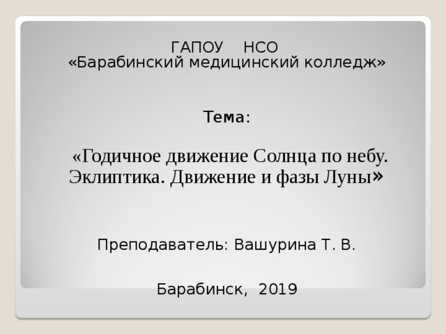  ГАПОУ НСО  «Барабинский медицинский колледж»    Тема:  «Годичное движение Солнца по небу. Эклиптика. Движение и фазы Луны » Преподаватель: Вашурина Т. В.    Барабинск, 2019 