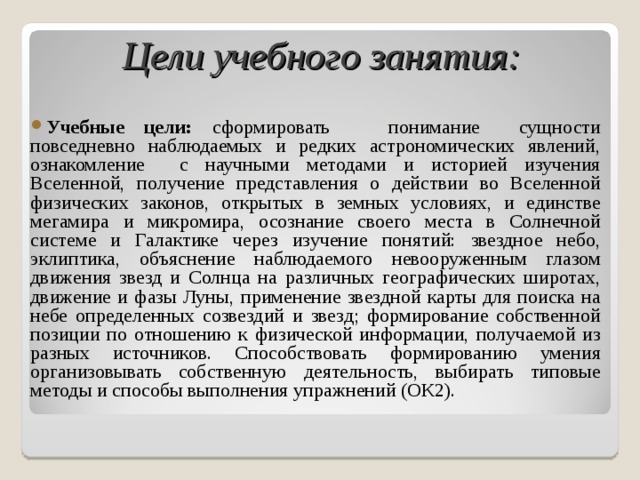  Цели учебного занятия:  Учебные цели: сформировать понимание сущности повседневно наблюдаемых и редких астрономических явлений, ознакомление с научными методами и историей изучения Вселенной, получение представления о действии во Вселенной физических законов, открытых в земных условиях, и единстве мегамира и микромира, осознание своего места в Солнечной системе и Галактике через изучение понятий: звездное небо, эклиптика, объяснение наблюдаемого невооруженным глазом движения звезд и Солнца на различных географических широтах, движение и фазы Луны, применение звездной карты для поиска на небе определенных созвездий и звезд; формирование собственной позиции по отношению к физической информации, получаемой из разных источников. Способствовать формированию умения организовывать собственную деятельность, выбирать типовые методы и способы выполнения упражнений (ОК2).   