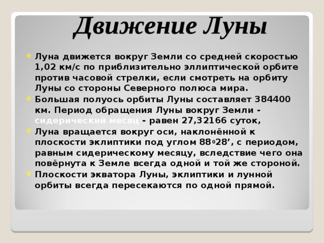Луна движется вокруг Земли со средней скоростью 1,02 км/с по приблизительно эллиптической орбите против часовой стрелки, если смотреть на орбиту Луны со стороны Северного полюса мира. Большая полуось орбиты Луны составляет 384400 км. Период обращения Луны вокруг Земли - сидерический месяц - равен 27,32166 суток, Луна вращается вокруг оси, наклонённой к плоскости эклиптики под углом 88 0 28 ’ , с периодом, равным сидерическому месяцу, вследствие чего она повёрнута к Земле всегда одной и той же стороной. Плоскости экватора Луны, эклиптики и лунной орбиты всегда пересекаются по одной прямой.  