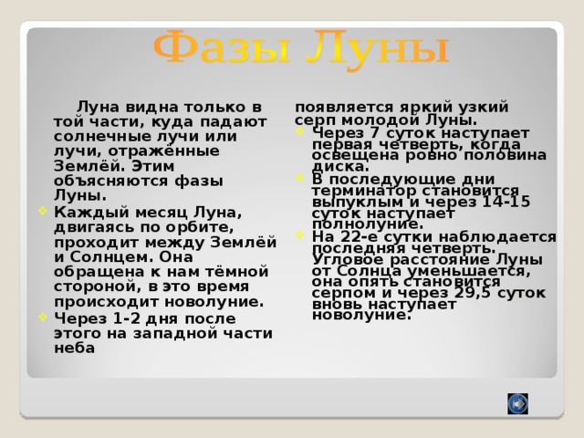  Луна видна только в той части, куда падают солнечные лучи или лучи, отражённые Землёй. Этим объясняются фазы Луны. появляется яркий узкий серп молодой Луны. Каждый месяц Луна, двигаясь по орбите, проходит между Землёй и Солнцем. Она обращена к нам тёмной стороной, в это время происходит новолуние. Через 1-2 дня после этого на западной части неба Через 7 суток наступает первая четверть, когда освещена ровно половина диска. В последующие дни терминатор становится выпуклым и через 14-15 суток наступает полнолуние. На 22-е сутки наблюдается последняя четверть. Угловое расстояние Луны от Солнца уменьшается, она опять становится серпом и через 29,5 суток вновь наступает новолуние. 