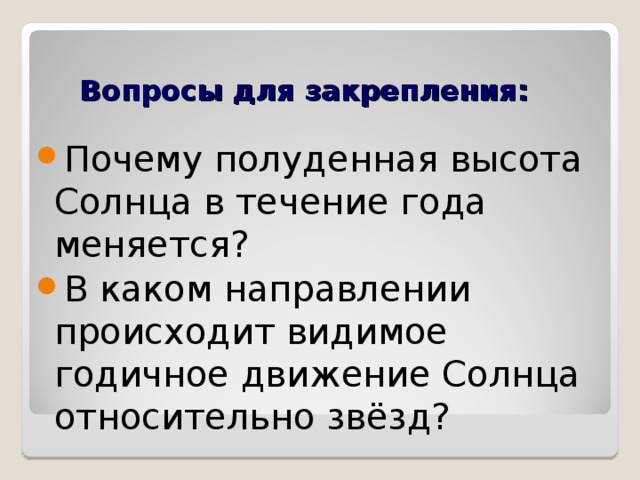 Вопросы для закрепления: Почему полуденная высота Солнца в течение года меняется? В каком направлении происходит видимое годичное движение Солнца относительно звёзд?  