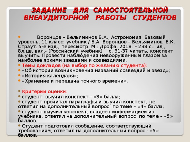        ЗАДАНИЕ ДЛЯ САМОСТОЯТЕЛЬНОЙ ВНЕАУДИТОРНОЙ РАБОТЫ СТУДЕНТОВ     Воронцов – Вельяминов Б.А., Астрономия. Базовый уровень. 11 класс: учебник / Б.А. Воронцов – Вельяминов, Е.К. Страут. 5-е изд., пересмотр. М.: Дрофа, 2018. – 238 с.: ил,, 8л.цв. вкл.- (Российский учебник) с. 31-37 читать, конспект выучить. Провести наблюдения невооруженным глазом за наиболее яркими звездами и созвездиями. Темы докладов (на выбор по желанию студента): «Об истории возникновения названий созвездий и звезд»; «История календаря»; «Хранение и передача точного времени». Критерии оценки: студент выучил конспект – «3» балла; студент прочитал параграфы и выучил конспект, не ответил на дополнительный вопрос по теме – «4» балла; студент выучил конспект, владеет информацией из учебника, ответил на дополнительный вопрос по теме – «5» баллов. Студент подготовил сообщение, соответствующий требованиям, ответил на дополнительный вопрос - «5» баллов.  