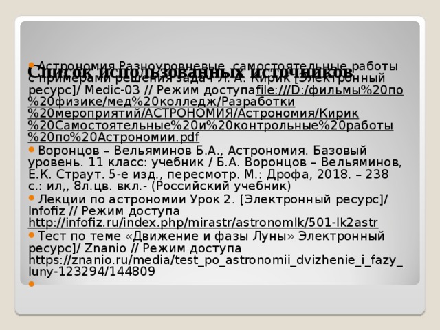     Список использованных источников    Астрономия Разноуровневые самостоятельные работы с примерами решения задач Л. А. Кирик [Электронный ресурс]/ M edic-03 // Режим доступа file:///D:/фильмы%20по%20физике/мед%20колледж/Разработки%20мероприятий/АСТРОНОМИЯ/Астрономия/Кирик%20Самостоятельные%20и%20контрольные%20работы%20по%20Астрономии.pdf  Воронцов – Вельяминов Б.А., Астрономия. Базовый уровень. 11 класс: учебник / Б.А. Воронцов – Вельяминов, Е.К. Страут. 5-е изд., пересмотр. М.: Дрофа, 2018. – 238 с.: ил,, 8л.цв. вкл.- (Российский учебник) Лекции по астрономии Урок 2. [Электронный ресурс]/ Infofiz // Режим доступа http://infofiz.ru/index.php/mirastr/astronomlk/501-lk2astr  Тест по теме «Движение и фазы Луны» Электронный ресурс]/ Z nanio // Режим доступа https://znanio.ru/media/test_po_astronomii_dvizhenie_i_fazy_luny-123294/144809   