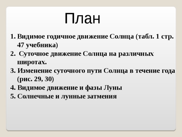 План Видимое годичное движение Солнца (табл. 1 стр. 47 учебника)  Суточное движение Солнца на различных широтах. 3. Изменение суточного пути Солнца в течение года (рис. 29, 30) 4. Видимое движение и фазы Луны 5. Солнечные и лунные затмения 