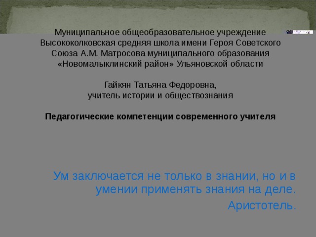 Муниципальное общеобразовательное учреждение Высококолковская средняя школа имени Героя Советского Союза А.М. Матросова муниципального образования «Новомалыклинский район» Ульяновской области   Гайкян Татьяна Федоровна, учитель истории и обществознания Педагогические компетенции современного учителя Ум заключается не только в знании, но и в умении применять знания на деле. Аристотель. 