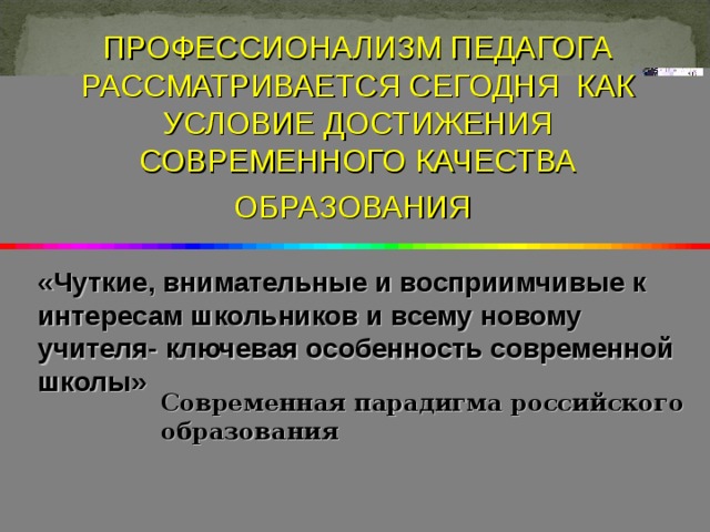 ПРОФЕССИОНАЛИЗМ ПЕДАГОГА РАССМАТРИВАЕТСЯ СЕГОДНЯ КАК УСЛОВИЕ ДОСТИЖЕНИЯ СОВРЕМЕННОГО КАЧЕСТВА ОБРАЗОВАНИЯ  «Чуткие, внимательные и восприимчивые к интересам школьников и всему новому учителя- ключевая особенность современной школы»    Современная парадигма российского образования  