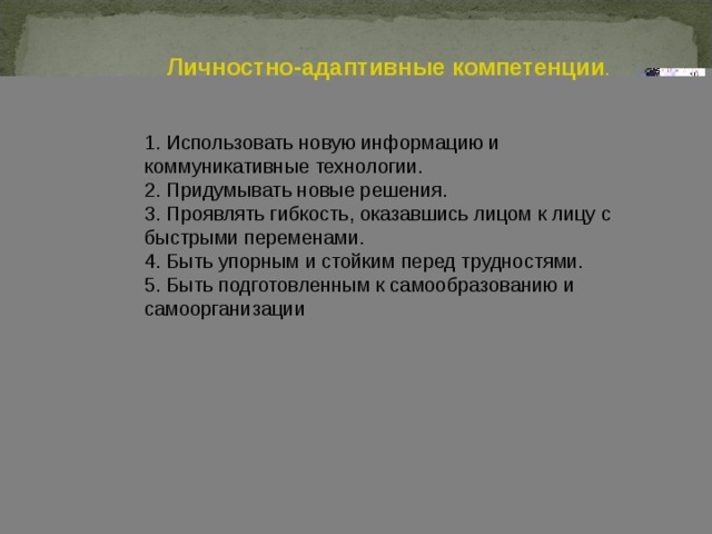 Личностно-адаптивные компетенции . 1. Использовать новую информацию и коммуникативные технологии. 2. Придумывать новые решения. 3. Проявлять гибкость, оказавшись лицом к лицу с быстрыми переменами. 4. Быть упорным и стойким перед трудностями. 5. Быть подготовленным к самообразованию и самоорганизации 