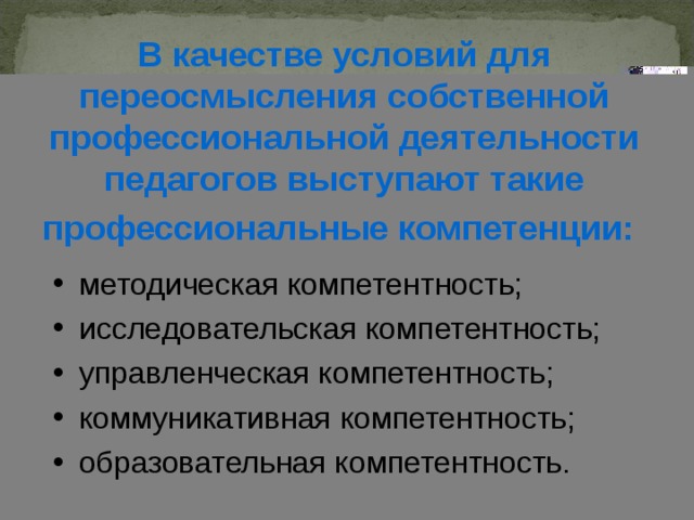 В качестве условий для переосмысления собственной профессиональной деятельности педагогов выступают  такие профессиональные компетенции:  методическая компетентность; исследовательская компетентность; управленческая компетентность; коммуникативная компетентность; образовательная компетентность. 