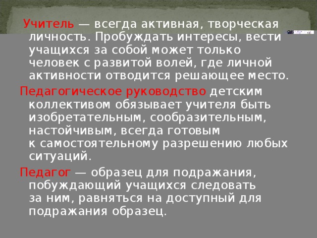  Учитель  — всегда активная, творческая личность. Пробуждать интересы, вести учащихся за собой может только человек с развитой волей, где личной активности отводится решающее место. Педагогическое руководство детским коллективом обязывает учителя быть изобретательным, сообразительным, настойчивым, всегда готовым к самостоятельному разрешению любых ситуаций. Педагог  — образец для подражания, побуждающий учащихся следовать за ним, равняться на доступный для подражания образец. 4 