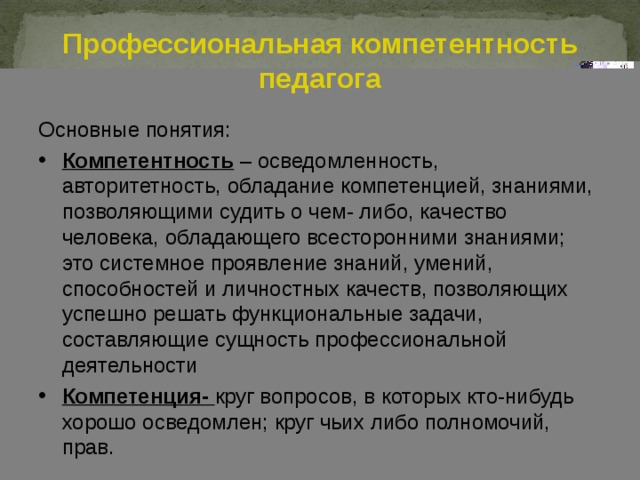 Профессиональная компетентность педагога Основные понятия: Компетентность – осведомленность, авторитетность, обладание компетенцией, знаниями, позволяющими судить о чем- либо, качество человека, обладающего всесторонними знаниями; это системное проявление знаний, умений, способностей и личностных качеств, позволяющих успешно решать функциональные задачи, составляющие сущность профессиональной деятельности Компетенция- круг вопросов, в которых кто-нибудь хорошо осведомлен; круг чьих либо полномочий, прав. 