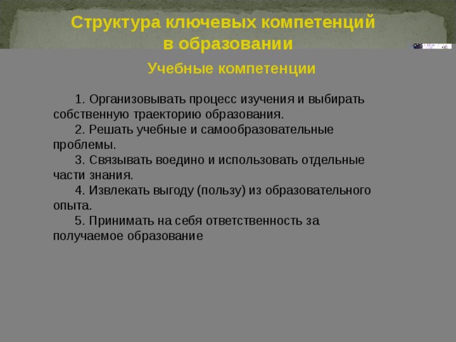 Структура ключевых компетенций в образовании Учебные компетенции 1 . Организовывать процесс изучения и выбирать собственную траекторию образования. 2. Решать учебные и самообразовательные проблемы. 3. Связывать воедино и использовать отдельные части знания. 4. Извлекать выгоду (пользу) из образовательного опыта. 5. Принимать на себя ответственность за получаемое образование        