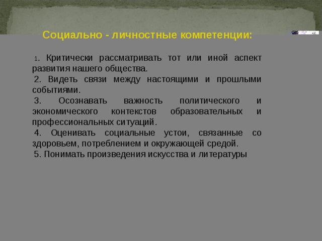 Социально - личностные компетенции:  1 . Критически рассматривать тот или иной аспект развития нашего общества. 2. Видеть связи между настоящими и прошлыми событиями. 3. Осознавать важность политического и экономического контекстов образовательных и профессиональных ситуаций. 4. Оценивать социальные устои, связанные со здоровьем, потреблением и окружающей средой. 5. Понимать произведения искусства и литературы 