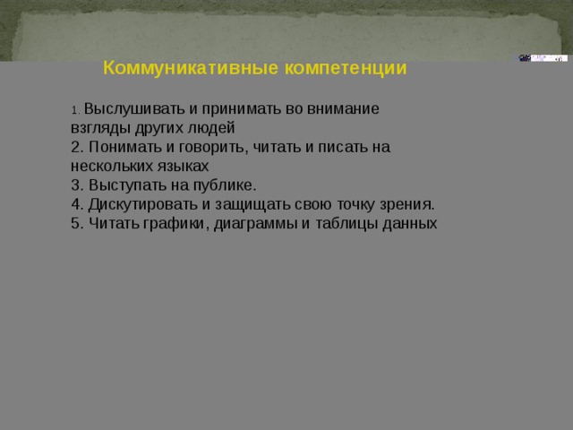 Коммуникативные компетенции  1. Выслушивать и принимать во внимание взгляды других людей 2. Понимать и говорить, читать и писать на нескольких языках 3. Выступать на публике. 4. Дискутировать и защищать свою точку зрения. 5. Читать графики, диаграммы и таблицы данных 