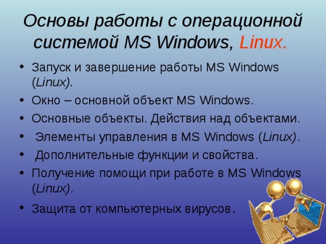 Основы работы с операционной системой MS Windows , Linux .  Запуск и завершение работы MS Windows ( Linux ).  Окно – основной объект MS Windows. Основные объекты. Действия над объектами.  Элементы управления в MS Windows ( Linux ) .  Дополнительные функции и свойства. Получение помощи при работе в MS Windows ( Linux ) . Защита от компьютерных вирусов . 