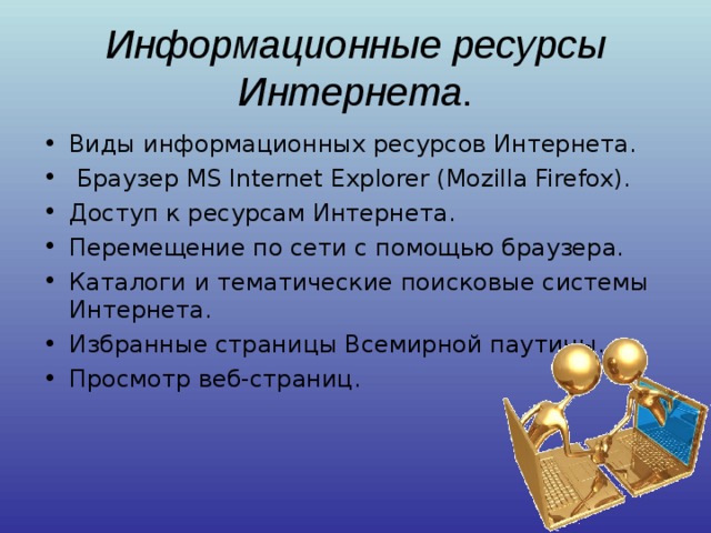 Информационные ресурсы Интернета . Виды информационных ресурсов Интернета.  Браузер MS Internet Explorer (Mozilla Firefox). Доступ к ресурсам Интернета. Перемещение по сети с помощью браузера. Каталоги и тематические поисковые системы Интернета. Избранные страницы Всемирной паутины. Просмотр веб-страниц. 