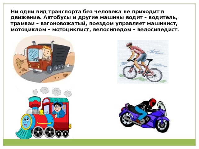 Ни одни вид транспорта без человека не приходит в движение. Автобусы и другие машины водит – водитель, трамваи – вагоновожатый, поездом управляет машинист, мотоциклом – мотоциклист, велосипедом – велосипедист. 