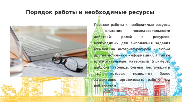 Порядок работы и необходимые ресурсы Порядок работы и необходимые ресурсы - описание последовательности действий, ролей и ресурсов, необходимых для выполнения задания (ссылки на интернет-ресурсы и любые другие источники информации), а также вспомогательные материалы (примеры, шаблоны, таблицы, бланки, инструкции и т.п.), которые позволяют более эффективно организовать работу над веб-квестом. 